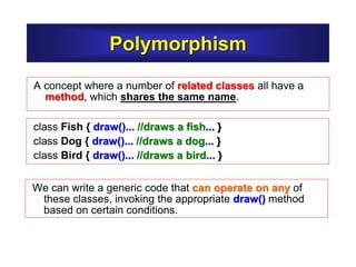 Polymorphism
A concept where a number of related classes all have a
method, which shares the same name.
class Fish { draw()... //draws a fish... }
class Dog { draw()... //draws a dog... }
class Bird { draw()... //draws a bird... }
We can write a generic code that can operate on any of
these classes, invoking the appropriate draw() method
based on certain conditions.
 