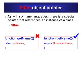 $this object pointer
 As with so many languages, there is a special
pointer that references an instance of a class:
 $this
function getName(){
return $this->strName;
}
function getName(){
return strName;
}
 
 