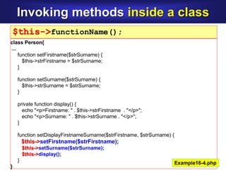 Invoking methods inside a class
class Person{
...
function setFirstname($strSurname) {
$this->strFirstname = $strSurname;
}
function setSurname($strSurname) {
$this->strSurname = $strSurname;
}
private function display() {
echo "<p>Firstname: " . $this->strFirstname . "</p>";
echo "<p>Surname: " . $this->strSurname . "</p>";
}
function setDisplayFirstnameSurname($strFirstname, $strSurname) {
$this->setFirstname($strFirstname);
$this->setSurname($strSurname);
$this->display();
}
}
$this->functionName();
Example16-4.php
 