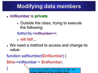 Modifying data members
 Outside the class, trying to execute
the following:
$clMyObj->intNumber++;
 will fail!...
 We need a method to access and change its
value:
function setNumber($intNumber) {
$this->intNumber = $intNumber;
}
 intNumber is private
Look at the position of the dollar sign ($) – no
longer attached to the variable name
 