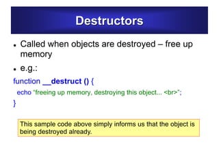 Destructors
 Called when objects are destroyed – free up
memory
 e.g.:
function __destruct () {
echo “freeing up memory, destroying this object... <br>”;
}
This sample code above simply informs us that the object is
being destroyed already.
 