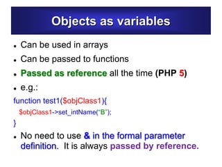 Objects as variables
 Can be used in arrays
 Can be passed to functions
 Passed as reference all the time (PHP 5)
 e.g.:
function test1($objClass1){
$objClass1->set_intName(“B”);
}
 No need to use & in the formal parameter
definition. It is always passed by reference.
 