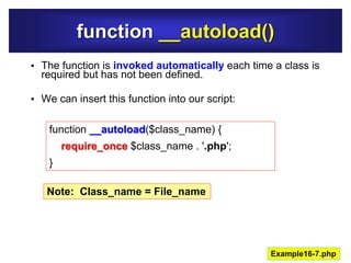 function __autoload()
• The function is invoked automatically each time a class is
required but has not been defined.
• We can insert this function into our script:
Example16-7.php
function __autoload($class_name) {
require_once $class_name . '.php';
}
Note: Class_name = File_name
 