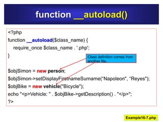 function __autoload()
Example16-7.php
<?php
function __autoload($class_name) {
require_once $class_name . '.php';
}
$objSimon = new person;
$objSimon->setDisplayFirstnameSurname(“Napoleon", “Reyes");
$objBike = new vehicle("Bicycle");
echo "<p>Vehicle: " . $objBike->getDescription() . "</p>";
?>
Class definition comes from
another file.
 