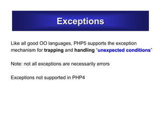 Exceptions
Like all good OO languages, PHP5 supports the exception
mechanism for trapping and handling “unexpected conditions”
Note: not all exceptions are necessarily errors
Exceptions not supported in PHP4
 