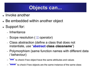 Objects can...
 Invoke another
 Be embedded within another object
 Support for:
 Inheritance
 Scope resolution ( :: operator)
 Class abstraction (define a class that does not
instantiate, use “abstract class classname”)
 Polymorphism (same function names with different data
/ behaviour)
 '==‘ to check if two object have the same attributes and values
 '===‘ to check if two objects are the same instance of the same class
 
