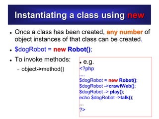 Instantiating a class using new
 Once a class has been created, any number of
object instances of that class can be created.
 $dogRobot = new Robot();
 To invoke methods:
 object->method()
 e.g.
<?php
....
$dogRobot = new Robot();
$dogRobot ->crawlWeb();
$dogRobot -> play();
echo $dogRobot ->talk();
...
?>
 