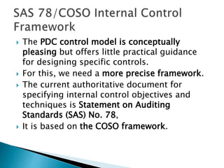  The PDC control model is conceptually
pleasing but offers little practical guidance
for designing specific controls.
 For this, we need a more precise framework.
 The current authoritative document for
specifying internal control objectives and
techniques is Statement on Auditing
Standards (SAS) No. 78,
 It is based on the COSO framework.
 
