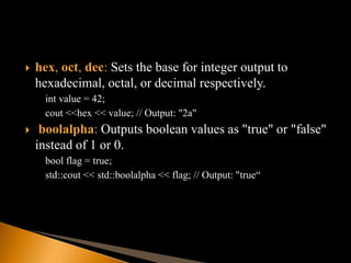  hex, oct, dec: Sets the base for integer output to
hexadecimal, octal, or decimal respectively.
int value = 42;
cout <<hex << value; // Output: "2a"
 boolalpha: Outputs boolean values as "true" or "false"
instead of 1 or 0.
bool flag = true;
std::cout << std::boolalpha << flag; // Output: "true“
 