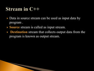  Data in source stream can be used as input data by
program .
 Source stream is called as input stream.
 Destination stream that collects output data from the
program is known as output stream.
 