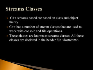  C++ streams based are based on class and object
theory.
 C++ has a number of stream classes that are used to
work with console and file operations.
 These classes are known as streams classes. All these
classes are declared in the header file <iostream>.
 