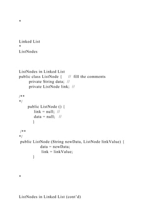 *
Linked List
*
ListNodes
ListNodes in Linked List
public class ListNode { // fill the comments
private String data; //
private ListNode link; //
/**
*/
public ListNode () {
link = null; //
data = null; //
}
/**
*/
public ListNode (String newData, ListNode linkValue) {
data = newData;
link = linkValue;
}
*
ListNodes in Linked List (cont’d)
 