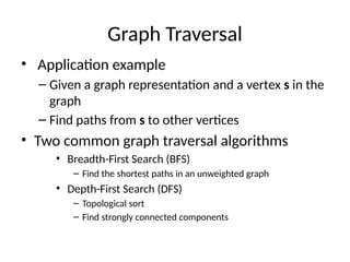 Graph Traversal
• Application example
– Given a graph representation and a vertex s in the
graph
– Find paths from s to other vertices
• Two common graph traversal algorithms
• Breadth-First Search (BFS)
– Find the shortest paths in an unweighted graph
• Depth-First Search (DFS)
– Topological sort
– Find strongly connected components
 