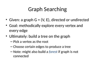 Graph Searching
• Given: a graph G = (V, E), directed or undirected
• Goal: methodically explore every vertex and
every edge
• Ultimately: build a tree on the graph
– Pick a vertex as the root
– Choose certain edges to produce a tree
– Note: might also build a forest if graph is not
connected
 