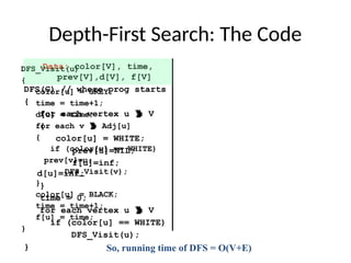 Depth-First Search: The Code
Data: color[V], time,
prev[V],d[V], f[V]
DFS(G) // where prog starts
{
for each vertex u  V
{
color[u] = WHITE;
prev[u]=NIL;
f[u]=inf;
d[u]=inf;
}
time = 0;
for each vertex u  V
if (color[u] == WHITE)
DFS_Visit(u);
}
DFS_Visit(u)
{
color[u] = GREY;
time = time+1;
d[u] = time;
for each v  Adj[u]
{
if (color[v] == WHITE)
prev[v]=u;
DFS_Visit(v);
}
color[u] = BLACK;
time = time+1;
f[u] = time;
}
So, running time of DFS = O(V+E)
 