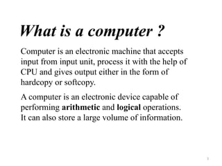 3
What is a computer ?
Computer is an electronic machine that accepts
input from input unit, process it with the help of
CPU and gives output either in the form of
hardcopy or softcopy.
A computer is an electronic device capable of
performing arithmetic and logical operations.
It can also store a large volume of information.
 