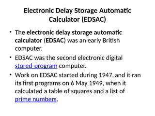 Electronic Delay Storage Automatic
Calculator (EDSAC)
• The electronic delay storage automatic
calculator (EDSAC) was an early British
computer.
• EDSAC was the second electronic digital
stored-program computer.
• Work on EDSAC started during 1947, and it ran
its first programs on 6 May 1949, when it
calculated a table of squares and a list of
prime numbers.
 