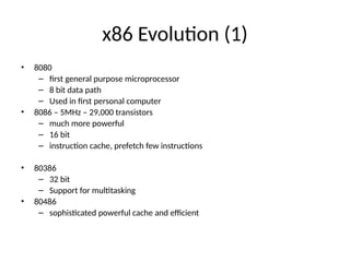 x86 Evolution (1)
• 8080
– first general purpose microprocessor
– 8 bit data path
– Used in first personal computer
• 8086 – 5MHz – 29,000 transistors
– much more powerful
– 16 bit
– instruction cache, prefetch few instructions
• 80386
– 32 bit
– Support for multitasking
• 80486
– sophisticated powerful cache and efficient
 