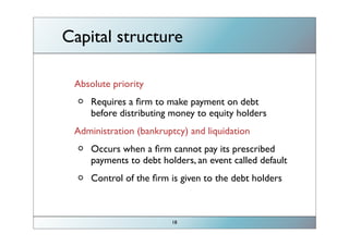 Capital structure

                             before paying dividends, have to
        Absolute priority
                                    repay debt/bonds
            Requires a ﬁrm to make payment on debt
            before distributing money to equity holders
        Administration (bankruptcy) and liquidation
            Occurs when a ﬁrm cannot pay its prescribed
            payments to debt holders, an event called default
            Control of the ﬁrm is given to the debt holders
                             ﬁrms take control when ﬁrms
bankruptcy=default                  have done shit!
                                18
 
