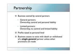 Partnership
         Business owned by several partners

         •   General partners:    act as a sole proprietor
             Ownership, control and personal liability

         •   Limited partners:
             Ownership, no control and limited liability
                                                             general
         Proﬁts taxed at personal level                    partners are
                                                               very
         Business ceases to exist with death or withdrawal
         of a single general partner unless other           important
         provisions are made
control/limited liability=good ; no control/personal liability=bad
                                 9
 