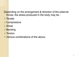 15
Depending on the arrangement & direction of the external
forces, the stress produced in the body may be :
 Tensile
 Compressive
 Shear
 Bending
 Torsion
 Various combinations of the above.
 