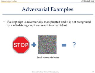 12
CS 502, Fall 2020
Adversarial Examples
• If a stop sign is adversarially manipulated and it is not recognized
by a self-driving car, it can result in an accident
Small adversarial noise
?
Slide credit: He Xiaoyi – Adversarial Machine Learning
 