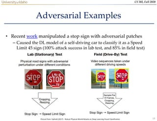 13
CS 502, Fall 2020
Adversarial Examples
• Recent work manipulated a stop sign with adversarial patches
– Caused the DL model of a self-driving car to classify it as a Speed
Limit 45 sign (100% attack success in lab test, and 85% in field test)
Picture from: Eykholt (2017) - Robust Physical-World Attacks on Deep Learning Visual Classification
 