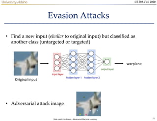 26
CS 502, Fall 2020
Evasion Attacks
• Find a new input (similar to original input) but classified as
another class (untargeted or targeted)
• Adversarial attack image
Original input
warplane
Slide credit: He Xiaoyi – Adversarial Machine Learning
 
