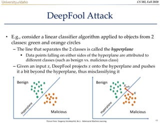 48
CS 502, Fall 2020
DeepFool Attack
• E.g., consider a linear classifier algorithm applied to objects from 2
classes: green and orange circles
– The line that separates the 2 classes is called the hyperplane
 Data points falling on either sides of the hyperplane are attributed to
different classes (such as benign vs. malicious class)
– Given an input x, DeepFool projects x onto the hyperplane and pushes
it a bit beyond the hyperplane, thus misclassifying it
Benign
Malicious
Benign
Malicious
x
xadv
Picture from: Yevgeniy Vorobeychik, Bo Li - Adversarial Machine Learning
 