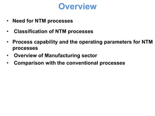 Overview
• Need for NTM processes

•   Classification of NTM processes

• Process capability and the operating parameters for NTM
  processes
• Overview of Manufacturing sector
• Comparison with the conventional processes
 