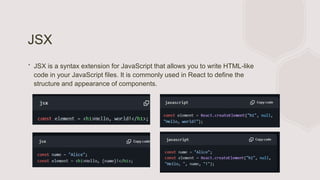 JSX
∙ JSX is a syntax extension for JavaScript that allows you to write HTML-like
code in your JavaScript files. It is commonly used in React to define the
structure and appearance of components.
 