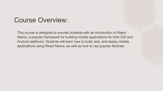 Course Overview:
∙ This course is designed to provide students with an introduction to React
Native, a popular framework for building mobile applications for both iOS and
Android platforms. Students will learn how to build, test, and deploy mobile
applications using React Native, as well as how to use popular libraries.
 