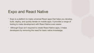 Expo and React Native
∙ Expo is a platform to make universal React apps that helps you develop,
build, deploy, and quickly iterate on mobile apps. It provides a range of
tooling to make development with React Native even easier.
∙ Although Expo isn’t required to create React Native apps, it helps
developers by removing the need for basic native knowledge.
 