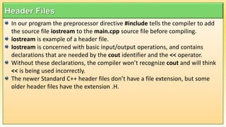 In our program the preprocessor directive #include tells the compiler to add
the source file iostream to the main.cpp source file before compiling.
iostream is example of a header file.
Iostream is concerned with basic input/output operations, and contains
declarations that are needed by the cout identifier and the << operator.
Without these declarations, the compiler won’t recognize cout and will think
<< is being used incorrectly.
The newer Standard C++ header files don’t have a file extension, but some
older header files have the extension .H.
 