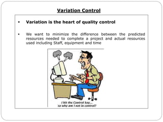 Variation Control
 Variation is the heart of quality control
 We want to minimize the difference between the predicted
resources needed to complete a project and actual resources
used including Staff, equipment and time
 