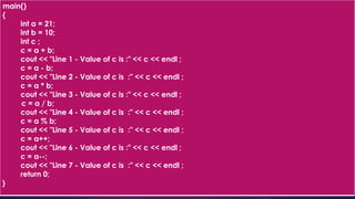 main()
{
int a = 21;
int b = 10;
int c ;
c = a + b;
cout << "Line 1 - Value of c is :" << c << endl ;
c = a - b;
cout << "Line 2 - Value of c is :" << c << endl ;
c = a * b;
cout << "Line 3 - Value of c is :" << c << endl ;
c = a / b;
cout << "Line 4 - Value of c is :" << c << endl ;
c = a % b;
cout << "Line 5 - Value of c is :" << c << endl ;
c = a++;
cout << "Line 6 - Value of c is :" << c << endl ;
c = a--;
cout << "Line 7 - Value of c is :" << c << endl ;
return 0;
}
 