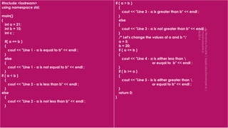 #include <iostream>
using namespace std;
main()
{
int a = 21;
int b = 10;
int c ;
if( a == b )
{
cout << "Line 1 - a is equal to b" << endl ;
}
else
{
cout << "Line 1 - a is not equal to b" << endl ;
}
if ( a < b )
{
cout << "Line 2 - a is less than b" << endl ;
}
else
{
cout << "Line 2 - a is not less than b" << endl ;
}
if ( a > b )
{
cout << "Line 3 - a is greater than b" << endl ;
}
else
{
cout << "Line 3 - a is not greater than b" << endl ;
}
/* Let's change the values of a and b */
a = 5;
b = 20;
if ( a <= b )
{
cout << "Line 4 - a is either less than 
or euqal to b" << endl ;
}
if ( b >= a )
{
cout << "Line 5 - b is either greater than 
or equal to b" << endl ;
}
return 0;
}
 