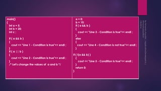 main()
{
int a = 5;
int b = 20;
int c ;
if ( a && b )
{
cout << "Line 1 - Condition is true"<< endl ;
}
if ( a || b )
{
cout << "Line 2 - Condition is true"<< endl ;
}
/* Let's change the values of a and b */
a = 0;
b = 10;
if ( a && b )
{
cout << "Line 3 - Condition is true"<< endl ;
}
else
{
cout << "Line 4 - Condition is not true"<< endl ;
}
if ( !(a && b) )
{
cout << "Line 5 - Condition is true"<< endl ;
}
return 0;
}
 