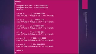 main()
{
unsigned int a = 60; // 60 = 0011 1100
unsigned int b = 13; // 13 = 0000 1101
int c = 0;
c = a & b; // 12 = 0000 1100
cout << "Line 1 - Value of c is : " << c << endl ;
c = a | b; // 61 = 0011 1101
cout << "Line 2 - Value of c is: " << c << endl ;
c = a ^ b; // 49 = 0011 0001
cout << "Line 3 - Value of c is: " << c << endl ;
c = ~a; // -61 = 1100 0011
cout << "Line 4 - Value of c is: " << c << endl ;
c = a << 2; // 240 = 1111 0000
cout << "Line 5 - Value of c is: " << c << endl ;
c = a >> 2; // 15 = 0000 1111
cout << "Line 6 - Value of c is: " << c << endl ;
return 0;
}
 