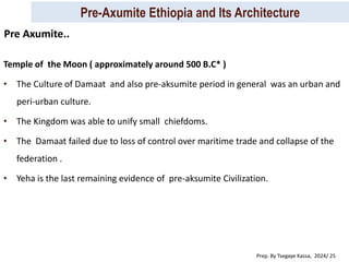 Pre-Axumite Ethiopia and Its Architecture
Prep. By Tsegaye Kassa, 2024/ 25
Temple of the Moon ( approximately around 500 B.C* )
• The Culture of Damaat and also pre-aksumite period in general was an urban and
peri-urban culture.
• The Kingdom was able to unify small chiefdoms.
• The Damaat failed due to loss of control over maritime trade and collapse of the
federation .
• Yeha is the last remaining evidence of pre-aksumite Civilization.
Pre Axumite..
 