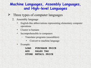 Machine Languages, Assembly Languages,
and High-level Languages
 Three types of computer languages
2. Assembly language
• English-like abbreviations representing elementary computer
operations
• Clearer to humans
• Incomprehensible to computers
– Translator programs (assemblers)
• Convert to machine language
• Example:
LOAD PURCHASE PRICE
ADD SALES TAX
STORE RETAIL PRICE
 