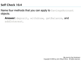Self Check 10.4
Name four methods that you can apply to SavingsAccount
objects.
Answer: deposit, withdraw, getBalance, and
addInterest.

Big Java by Cay Horstmann
Copyright © 2009 by John Wiley & Sons. All rights reserved.

 