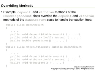 Overriding Methods
• Example: deposit and withdraw methods of the
CheckingAccount class override the deposit and withdraw
methods of the BankAccount class to handle transaction fees:
public class BankAccount
{
. . .
public void deposit(double amount) { . . . }
public void withdraw(double amount) { . . . }
public double getBalance() { . . . }
}
public class CheckingAccount extends BankAccount
{
. . .
public void deposit(double amount) { . . . }
public void withdraw(double amount) { . . . }
public void deductFees() { . . . }
}
Big Java by Cay Horstmann
Copyright © 2009 by John Wiley & Sons. All rights reserved.

 