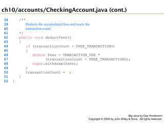 ch10/accounts/CheckingAccount.java (cont.)
38
39
40
41
42
43
44
45
46
47
48
49
50
51
52

/**
Deducts the accumulated fees and resets the
transaction count.
*/
public void deductFees()
{
if (transactionCount > FREE_TRANSACTIONS)
{
double fees = TRANSACTION_FEE *
(transactionCount - FREE_TRANSACTIONS);
super.withdraw(fees);
}
transactionCount = 0;
}
}

Big Java by Cay Horstmann
Copyright © 2009 by John Wiley & Sons. All rights reserved.

 