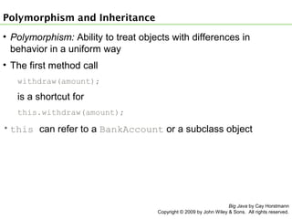 Polymorphism and Inheritance
• Polymorphism: Ability to treat objects with differences in
behavior in a uniform way
• The first method call
withdraw(amount);

is a shortcut for
this.withdraw(amount);

• this can refer to a BankAccount or a subclass object

Big Java by Cay Horstmann
Copyright © 2009 by John Wiley & Sons. All rights reserved.

 