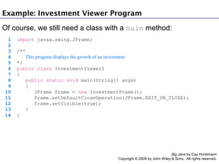 Example: Investment Viewer Program
Of course, we still need a class with a main method:
1
2
3
4
5
6
7
8
9
10
11
12
13
14

import javax.swing.JFrame;
/**
This program displays the growth of an investment.
*/
public class InvestmentViewer2
{
public static void main(String[] args)
{
JFrame frame = new InvestmentFrame();
frame.setDefaultCloseOperation(JFrame.EXIT_ON_CLOSE);
frame.setVisible(true);
}
}

Big Java by Cay Horstmann
Copyright © 2009 by John Wiley & Sons. All rights reserved.

 