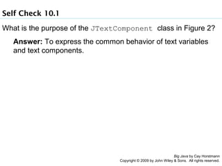 Self Check 10.1
What is the purpose of the JTextComponent class in Figure 2?
Answer: To express the common behavior of text variables
and text components.

Big Java by Cay Horstmann
Copyright © 2009 by John Wiley & Sons. All rights reserved.

 