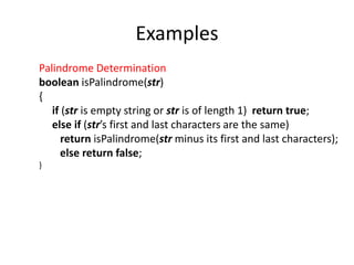 Examples
Palindrome Determination
boolean isPalindrome(str)
{
if (str is empty string or str is of length 1) return true;
else if (str’s first and last characters are the same)
return isPalindrome(str minus its first and last characters);
else return false;
}
 