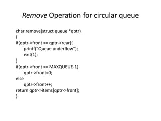 Remove Operation for circular queue
char remove(struct queue *qptr)
{
if(qptr->front == qptr->rear){
printf("Queue underflow");
exit(1);
}
if(qptr->front == MAXQUEUE-1)
qptr->front=0;
else
qptr->front++;
return qptr->items[qptr->front];
}
 