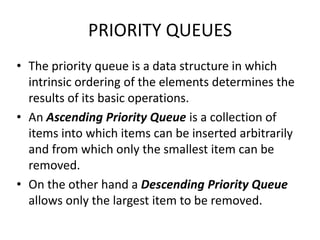 PRIORITY QUEUES
• The priority queue is a data structure in which
intrinsic ordering of the elements determines the
results of its basic operations.
• An Ascending Priority Queue is a collection of
items into which items can be inserted arbitrarily
and from which only the smallest item can be
removed.
• On the other hand a Descending Priority Queue
allows only the largest item to be removed.
 